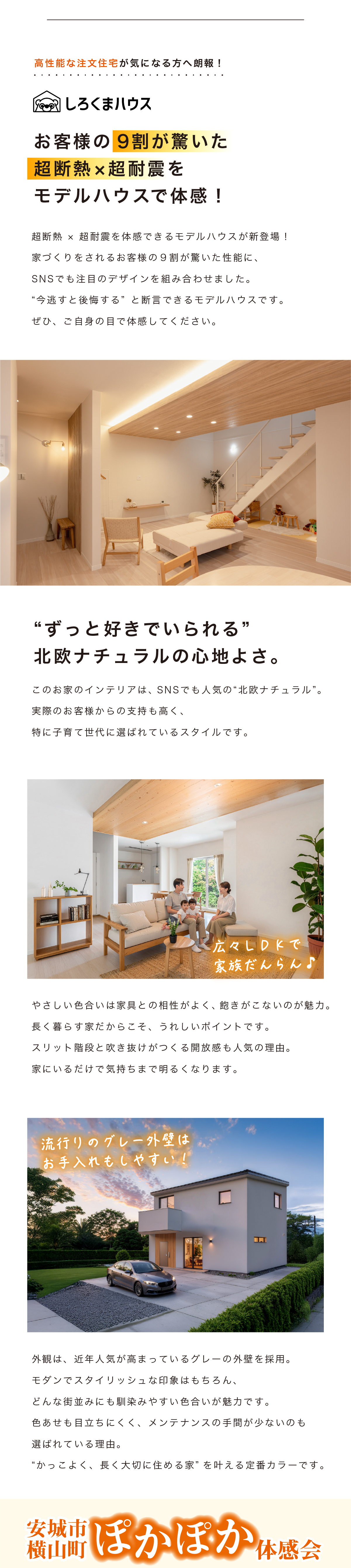 愛知県安城市のナカオホーム注文住宅N'sdesignLABO しろくまハウスのイベントページのトップ、しろくまハウス
お客様の9割が驚いた
超断熱 × 超耐震を
モデルハウスで体感！
超断熱＆超耐震を兼ね備えたモデルハウスが新登場！
家づくりの参考になる特別な体験に。
SNSでも話題の声が増え始めたモデルハウス。
“違い”を体感できるチャンスです。
ぜひ、あたたかさの違いを体感してください。“ずっと好きでいられる”
北欧ナチュラルの心地よさ。
お洒落なインテリアに、SNSで大人気の“北欧ナチュラル”。
実際のお客様たちの声も多く、
特に子育て世代に共感されているスタイルです。
トイレやお風呂も家中ぽかぽか
トイレやお風呂、廊下下、窓のそばにいてもあたたかい。
全ての居室が冷えにくく、ストレスなく過ごせます。
“寒いから我慢する”がなくなる。
心地よさが家族の暮らしが変わります。
流行りのグレー外壁はお手入れもしやすい！
外観は、近年人気が高まっているグレーの外壁を採用。
モダンでスタイリッシュな印象はもちろん、
どんな建物とも馴染みやすい色合いが魅力です。
耐汚れ性にも優れ、メンテナンスの手間が少ないのも
嬉しい理由。
“かっこよく、長く安心できる家”を叶える工夫です。