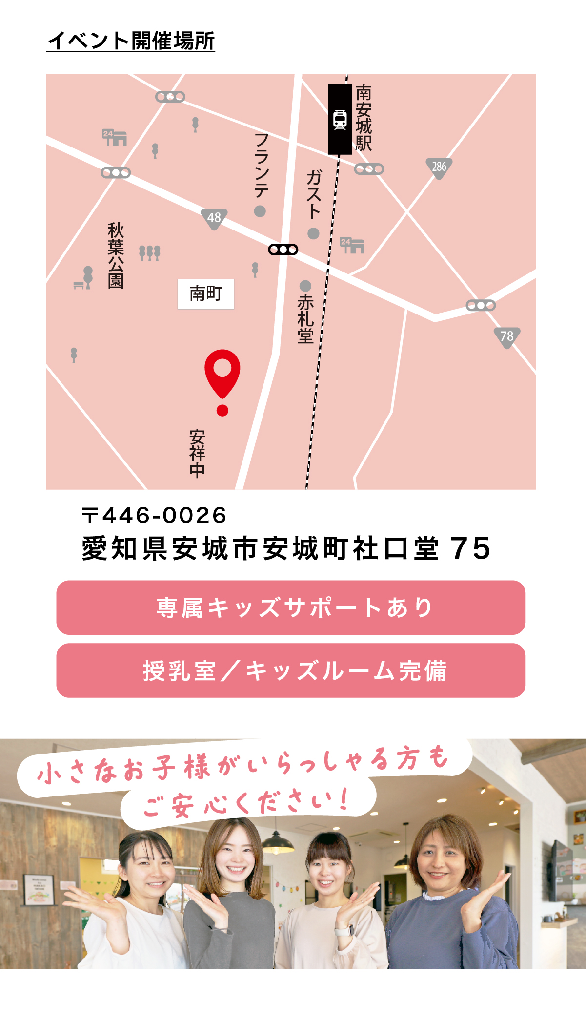 こちらは安城市横山町にある高性能住宅モデルハウスのイベント開催場所マップです。南安城駅からのアクセスも良く、周辺には公園や生活施設が整った立地。愛知県西三河（安城市・刈谷市・岡崎市・知立市・碧南市）で注文住宅や断熱性能に優れた住まいを検討する方が、気軽に来場できるモデルハウスです。
イベント会場は〒446-0026 愛知県安城市安城町社口堂75に位置しています。住宅街の中にありながら分かりやすく、車でも公共交通でも来場しやすい環境。安城市を中心に、刈谷市・岡崎市・知立市・碧南市で注文住宅や高性能住宅を検討中の方にとって、実際の暮らしをイメージしやすい立地です。
会場には専属キッズサポートを用意し、授乳室・キッズルームも完備。小さなお子さま連れでも、落ち着いて家づくりの相談や高性能住宅の体感ができます。子育て世代が多い愛知県西三河エリアで、家族目線の注文住宅を探している方に安心の見学環境です。
経験豊富で親しみやすいスタッフが、家づくりが初めての方にも丁寧に対応。お子さまへの配慮はもちろん、断熱性能や暮らしやすさなども分かりやすく案内します。愛知県西三河で信頼できる住宅会社として、ナカオホーム N’s design LABOならではの安心感！