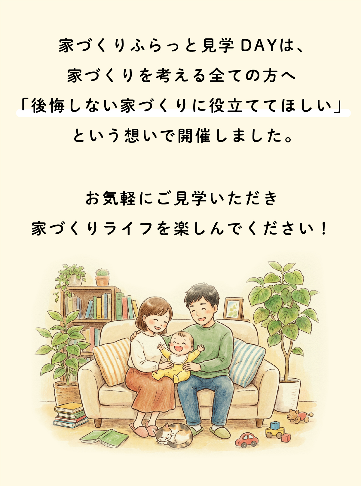 家づくりふらっと見学DAYは、
家づくりを考えるすべての方に向けたイベントです。
私たちは、
「建てたあとに後悔しない家づくり」を何より大切にしています。
そのために、
見て・感じて・確かめられる場として、この見学会を開催しました。
どうぞお気軽にご見学いただき、
あなたの家づくりに、確かなヒントを見つけてください。